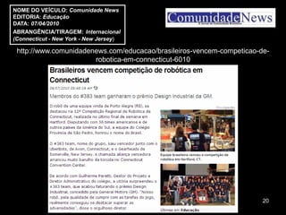 NOME DO VEÍCULO: Comunidade News
EDITORIA: Educação
DATA: 07/04/2010
ABRANGÊNCIA/TIRAGEM: Internacional
(Connecticut - New York - New Jersey)

 http://www.comunidadenews.com/educacao/brasileiros-vencem-competicao-de-
                       robotica-em-connecticut-6010




                                                                       20
 