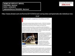 NOME DO VEÍCULO: iBRAOL
  EDITORIA: Notícias
  DATA: 23/04/2010
  ABRANGÊNCIA/TIRAGEM: Nacional


http://www.ibraol.com.br/home/2010/04/brasil-conquista-campeonato-de-robotica-nos-
                                       eua/




                                                                             23
 