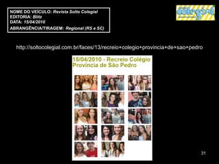 NOME DO VEÍCULO: Revista Solto Colegial
EDITORIA: Blitz
DATA: 15/04/2010
ABRANGÊNCIA/TIRAGEM: Regional (RS e SC)



  http://soltocolegial.com.br/faces/13/recreio+colegio+provincia+de+sao+pedro




                                                                            31
 