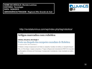 NOME DO VEÍCULO: Revista Luminus
EDITORIA: Tecnologia
DATA: 14/04/2010
ABRANGÊNCIA/TIRAGEM: Regional (Rio Grande do Sul)




               http://revistaluminus.com/wp/index.php/tag/robotica/




                                                                      32
 