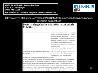 NOME DO VEÍCULO: Revista Luminus
EDITORIA: Tecnologia
DATA: 14/04/2010
ABRANGÊNCIA/TIRAGEM: Regional (Rio Grande do Sul)

http://www.revistaluminus.com/site/2010/04/14/festa-na-chegada-dos-campeoes-
                             mundiais-de-robotica/




                                                                         33
 