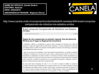 NOME DO VEÍCULO: Canela Onde Ir
 EDITORIA: Notícias
 DATA: 05/04/2010
 ABRANGÊNCIA/TIRAGEM: Regional (Serra)



http://www.canela.onde.ir/component/content/article/8-variadas/494-brasil-conquista-
                   campeonato-de-robotica-nos-estados-unidos




                                                                               37
 