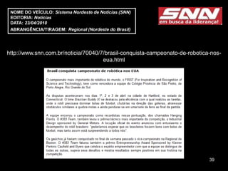 NOME DO VEÍCULO: Sistema Nordeste de Notícias (SNN)
 EDITORIA: Notícias
 DATA: 23/04/2010
 ABRANGÊNCIA/TIRAGEM: Regional (Nordeste do Brasil)




http://www.snn.com.br/noticia/70040/7/brasil-conquista-campeonato-de-robotica-nos-
                                     eua.html




                                                                             39
 