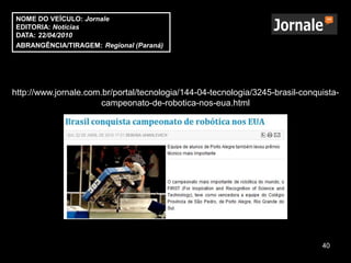 NOME DO VEÍCULO: Jornale
EDITORIA: Notícias
DATA: 22/04/2010
ABRANGÊNCIA/TIRAGEM: Regional (Paraná)




http://www.jornale.com.br/portal/tecnologia/144-04-tecnologia/3245-brasil-conquista-
                       campeonato-de-robotica-nos-eua.html




                                                                               40
 