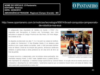 NOME DO VEÍCULO: O Pantaneiro
  EDITORIA: Notícias
  DATA: 22/04/2010
  ABRANGÊNCIA/TIRAGEM: Regional (Campo Grande) - MS



http://www.opantaneiro.com.br/noticias/tecnologia/95814/brasil-conquista-campeonato-
                                de-robotica-nos-eua




                                                                              43
 