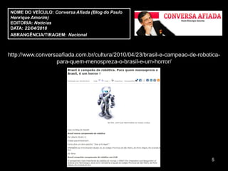 NOME DO VEÍCULO: Conversa Afiada (Blog do Paulo
Henrique Amorim)
EDITORIA: Notícias
DATA: 22/04/2010
ABRANGÊNCIA/TIRAGEM: Nacional



http://www.conversaafiada.com.br/cultura/2010/04/23/brasil-e-campeao-de-robotica-
                  para-quem-menospreza-o-brasil-e-um-horror/




                                                                             5
 