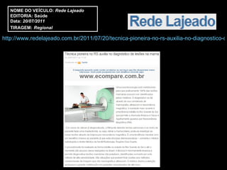 NOME DO VEÍCULO:  Rede Lajeado EDITORIA: Saúde Data:  20/07/2011 TIRAGEM:   Regional http://www.redelajeado.com.br/2011/07/20/tecnica-pioneira-no-rs-auxilia-no-diagnostico-de-lesoes-na-mama/ 