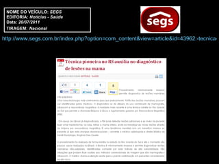 NOME DO VEÍCULO:  SEGS EDITORIA:  Notícias - Saúde Data:  20/07/2011 TIRAGEM:   Nacional http://www.segs.com.br/index.php?option=com_content&view=article&id=43962:-tecnica-pioneira-no-rs-auxilia-no-diagnostico-de-lesoes-na-mama&catid=47:cat-saude&Itemid=328 