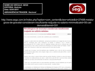NOME DO VEÍCULO: SEGS
  EDITORIA: Notícias
  Data: 02/01/2011
  ABRANGÊNCIA/TIRAGEM: Nacional



http://www.segs.com.br/index.php?option=com_content&view=article&id=27408:metalur
  gicos-de-gravatai-consideram-insuficiente-reajuste-no-salario-minimo&catid=50:cat-
                                 demais&Itemid=331
 