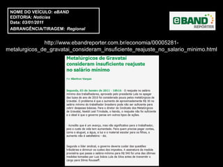 NOME DO VEÍCULO: eBAND
 EDITORIA: Notícias
 Data: 03/01/2011
 ABRANGÊNCIA/TIRAGEM: Regional


              http://www.ebandreporter.com.br/economia/00005281-
metalurgicos_de_gravatai_consideram_insuficiente_reajuste_no_salario_minimo.html
 
