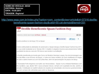 NOME DO VEÍCULO: SEGS
   EDITORIA: Notícias
   DATA: 10.05.2011
   TIRAGEM: Regional


http://www.segs.com.br/index.php?option=com_content&view=article&id=37316:desfile-
           beneficente-spaan-fashion-day&catid=50:cat-demais&Itemid=331
 
