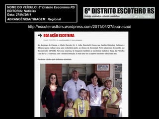 NOME DO VEÍCULO: 8º Distrito Escoteiros RS
EDITORIA: Notícias
Data: 27/04/2011
ABRANGÊNCIA/TIRAGEM: Regional

            http://escoteiros8drs.wordpress.com/2011/04/27/boa-acao/
 