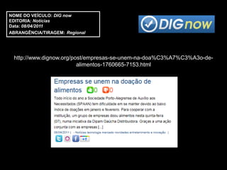 NOME DO VEÍCULO: DIG now
EDITORIA: Notícias
Data: 08/04/2011
ABRANGÊNCIA/TIRAGEM: Regional




 http://www.dignow.org/post/empresas-se-unem-na-doa%C3%A7%C3%A3o-de-
                         alimentos-1760665-7153.html
 