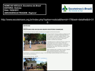 NOME DO VEÍCULO: Escoteiros do Brasil
  EDITORIA: Notícias
  Data: 19/04/2011
  ABRANGÊNCIA/TIRAGEM: Regional


http://www.escoteirosrs.org.br/index.php?option=noticia&Itemid=17&task=detalhe&id=31
                                           0
 
