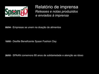 Relatório de imprensa
                          Releases e notas produzidos
                          e enviados à imprensa


08/04 - Empresas se unem na doação de alimentos




10/05 - Desfile Beneficente Spaan Fashion Day




26/05 - SPAAN comemora 80 anos de solidariedade e atenção ao idoso
 