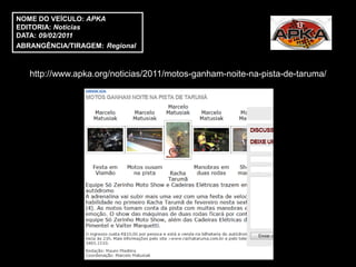 NOME DO VEÍCULO: APKA
EDITORIA: Notícias
DATA: 09/02/2011
ABRANGÊNCIA/TIRAGEM: Regional



   http://www.apka.org/noticias/2011/motos-ganham-noite-na-pista-de-taruma/
 