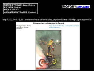 NOME DO VEÍCULO: Motor On Line
 EDITORIA: Notícias
 DATA: 03/02/2011
 ABRANGÊNCIA/TIRAGEM: Regional



http://200.146.78.157/motoronline/exibeNoticias.php?noticia=61459&p_operacao=Ver
 