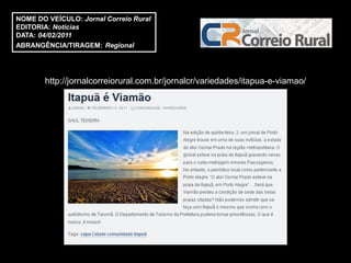 NOME DO VEÍCULO: Jornal Correio Rural
EDITORIA: Notícias
DATA: 04/02/2011
ABRANGÊNCIA/TIRAGEM: Regional




       http://jornalcorreiorural.com.br/jornalcr/variedades/itapua-e-viamao/
 