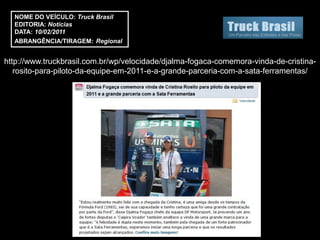 NOME DO VEÍCULO: Truck Brasil
  EDITORIA: Notícias
  DATA: 10/02/2011
  ABRANGÊNCIA/TIRAGEM: Regional


http://www.truckbrasil.com.br/wp/velocidade/djalma-fogaca-comemora-vinda-de-cristina-
   rosito-para-piloto-da-equipe-em-2011-e-a-grande-parceria-com-a-sata-ferramentas/
 