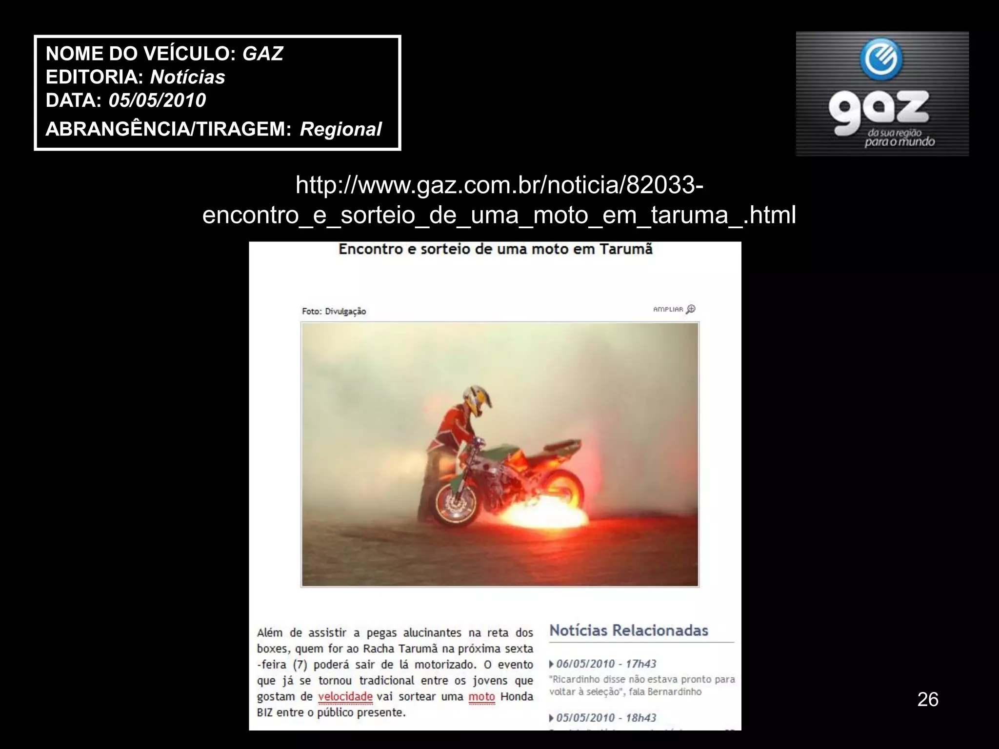 NOME DO VEÍCULO: GAZ
EDITORIA: Notícias
DATA: 05/05/2010
ABRANGÊNCIA/TIRAGEM: Regional

                     http://www.gaz.com.br/noticia/82033-
             encontro_e_sorteio_de_uma_moto_em_taruma_.html




                                                              26
 