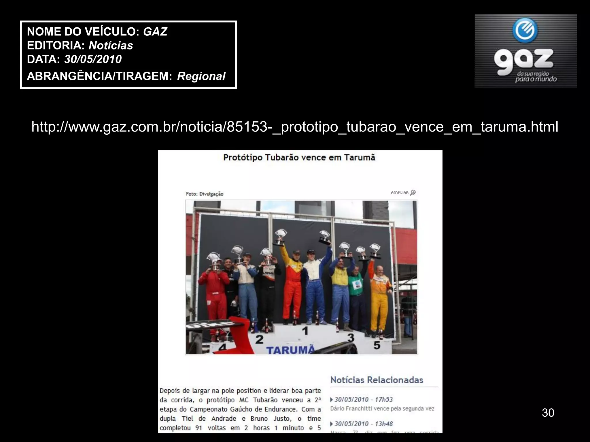 NOME DO VEÍCULO: GAZ
EDITORIA: Notícias
DATA: 30/05/2010
ABRANGÊNCIA/TIRAGEM: Regional



http://www.gaz.com.br/noticia/85153-_prototipo_tubarao_vence_em_taruma.html




                                                                        30
 