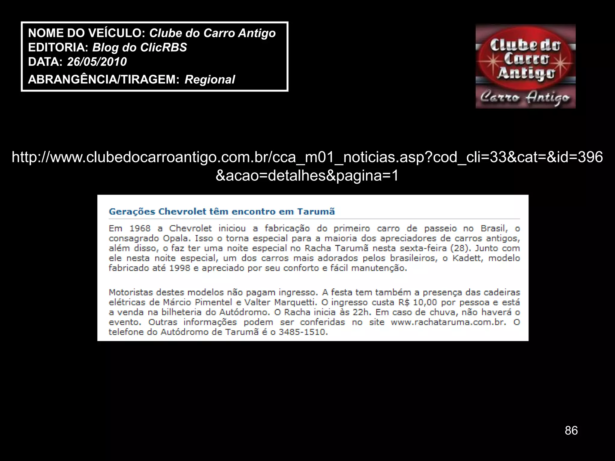 NOME DO VEÍCULO: Clube do Carro Antigo
  EDITORIA: Blog do ClicRBS
  DATA: 26/05/2010
  ABRANGÊNCIA/TIRAGEM: Regional




http://www.clubedocarroantigo.com.br/cca_m01_noticias.asp?cod_cli=33&cat=&id=396
                             &acao=detalhes&pagina=1




                                                                          86
 
