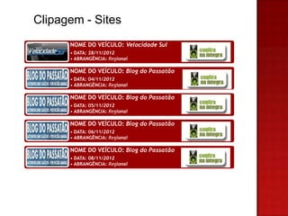 Clipagem - Sites
      NOME DO VEÍCULO: Velocidade Sul
      • DATA: 28/11/2012
      • ABRANGÊNCIA: Regional

      NOME DO VEÍCULO: Blog do Passatão
      • DATA: 04/11/2012
      • ABRANGÊNCIA: Regional

      NOME DO VEÍCULO: Blog do Passatão
      • DATA: 05/11/2012
      • ABRANGÊNCIA: Regional

      NOME DO VEÍCULO: Blog do Passatão
      • DATA: 06/11/2012
      • ABRANGÊNCIA: Regional

      NOME DO VEÍCULO: Blog do Passatão
      • DATA: 08/11/2012
      • ABRANGÊNCIA: Regional
 