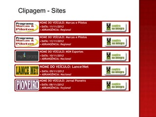 Clipagem - Sites
       NOME DO VEÍCULO: Marcas e Pilotos
       • DATA: 11/11/2012
       • ABRANGÊNCIA: Regional

       NOME DO VEÍCULO: Marcas e Pilotos
       • DATA: 11/11/2012
       • ABRANGÊNCIA: Regional

       NOME DO VEÍCULO: MSN Esportes
       • DATA: 10/11/2012
       • ABRANGÊNCIA: Nacional


       NOME DO VEÍCULO: Lance!Net
       • DATA: 09/11/2012
       • ABRANGÊNCIA: Nacional

       NOME DO VEÍCULO: Jornal Pioneiro
       • DATA: 08/11/2012
       • ABRANGÊNCIA: Regional
 