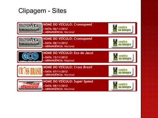 Clipagem - Sites
        NOME DO VEÍCULO: Cronospeed
        • DATA: 06/11/2012
        • ABRANGÊNCIA: Nacional

        NOME DO VEÍCULO: Cronospeed
        • DATA: 08/11/2012
        • ABRANGÊNCIA: Nacional

        NOME DO VEÍCULO: Eco do Jacuí
        • DATA: 15/11/2012
        • ABRANGÊNCIA: Regional

        NOME DO VEÍCULO: Cross Brasil
        • DATA: 07/11/2012
        • ABRANGÊNCIA: Nacional

        NOME DO VEÍCULO: Super Speed
        • DATA: 08/11/2012
        • ABRANGÊNCIA: Nacional
 