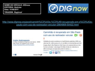 NOME DO VEÍCULO: DIGnow
 EDITORIA: Notícias
 Data: 11/09/2011
 TIRAGEM: Regional




http://www.dignow.org/post/caminh%C3%A3o-%C3%A9-recuperado-em-s%C3%A3o-
             paulo-com-uso-de-rastreador-veicular-2864869-50422.html
 