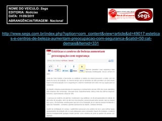 NOME DO VEÍCULO: Segs
   EDITORIA: Notícias
   DATA: 11/09/2011
   ABRANGÊNCIA/TIRAGEM: Nacional



http://www.segs.com.br/index.php?option=com_content&view=article&id=49017:estetica
     s-e-centros-de-beleza-aumentam-preocupacao-com-seguranca-&catid=50:cat-
                                demais&Itemid=331
 