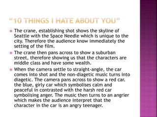  The crane, establishing shot shows the skyline of
Seattle with the Space Needle which is unique to the
city. Therefore the audience know immediately the
setting of the film.
 The crane then pans across to show a suburban
street, therefore showing us that the characters are
middle class and have some wealth.
 When the camera settle to straight-angle, the car
comes into shot and the non-diagetic music turns into
diagetic. The camera pans across to show a red car.
the blue, girly car which symbolises calm and
peaceful in contrasted with the harsh red car
symbolising anger. The music then turns to an angrier
which makes the audience interpret that the
character in the car is an angry teenager.
 
