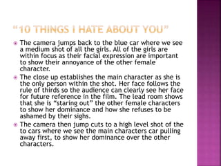  The camera jumps back to the blue car where we see
a medium shot of all the girls. All of the girls are
within focus as their facial expression are important
to show their annoyance of the other female
character.
 The close up establishes the main character as she is
the only person within the shot. Her face follows the
rule of thirds so the audience can clearly see her face
for future reference in the film. The lead room shows
that she is “staring out” the other female characters
to show her dominance and how she refuses to be
ashamed by their sighs.
 The camera then jump cuts to a high level shot of the
to cars where we see the main characters car pulling
away first, to show her dominance over the other
characters.
 
