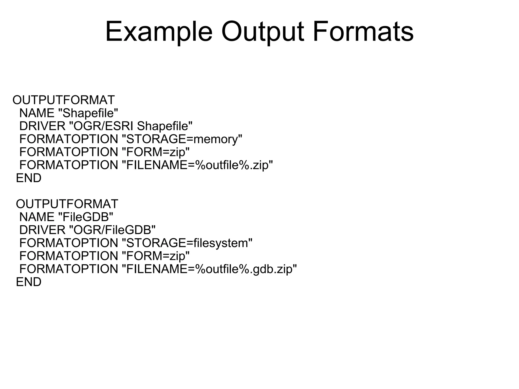 Example Output Formats OUTPUTFORMAT    NAME "Shapefile"    DRIVER "OGR/ESRI Shapefile"    FORMATOPTION "STORAGE=memory"    FORMATOPTION "FORM=zip"    FORMATOPTION "FILENAME=%outfile%.zip"   END     OUTPUTFORMAT    NAME "FileGDB"    DRIVER "OGR/FileGDB"    FORMATOPTION "STORAGE=filesystem"    FORMATOPTION "FORM=zip"    FORMATOPTION "FILENAME=%outfile%.gdb.zip"   END   