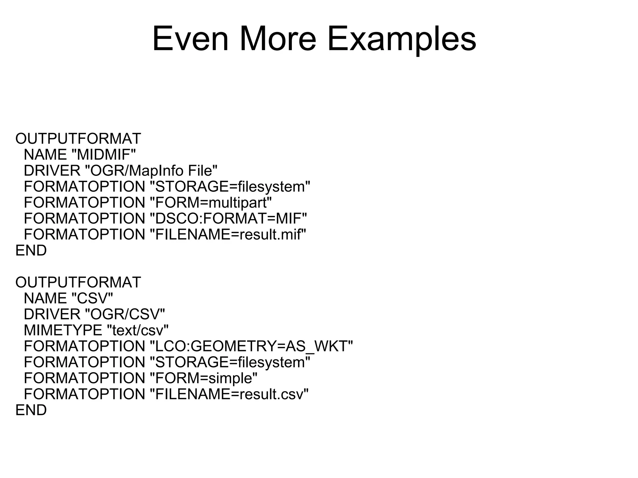Even More Examples  OUTPUTFORMAT    NAME "MIDMIF"    DRIVER "OGR/MapInfo File"    FORMATOPTION "STORAGE=filesystem"    FORMATOPTION "FORM=multipart"    FORMATOPTION "DSCO:FORMAT=MIF"    FORMATOPTION "FILENAME=result.mif" END OUTPUTFORMAT    NAME "CSV"    DRIVER "OGR/CSV"    MIMETYPE "text/csv"    FORMATOPTION "LCO:GEOMETRY=AS_WKT"    FORMATOPTION "STORAGE=filesystem"    FORMATOPTION "FORM=simple"    FORMATOPTION "FILENAME=result.csv" END 
