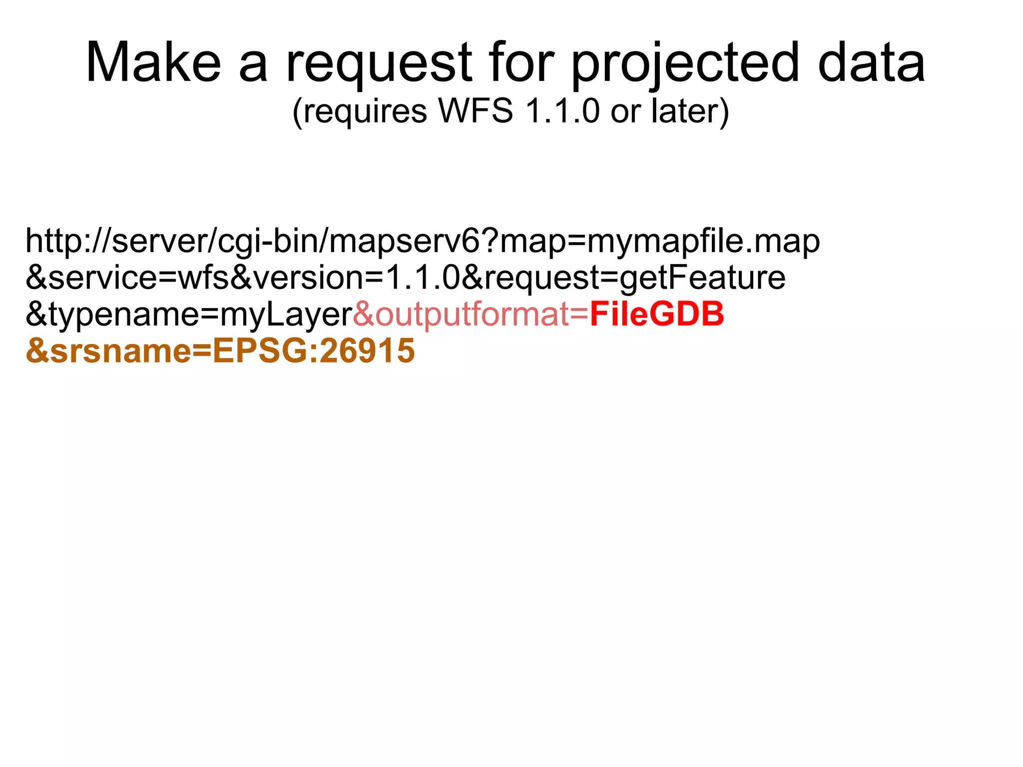 Make a request for projected data   (requires WFS 1.1.0 or later) http://server/cgi-bin/mapserv6?map=mymapfile.map &service=wfs&version=1.1.0&request=getFeature &typename=myLayer &outputformat= FileGDB &srsname=EPSG:26915 