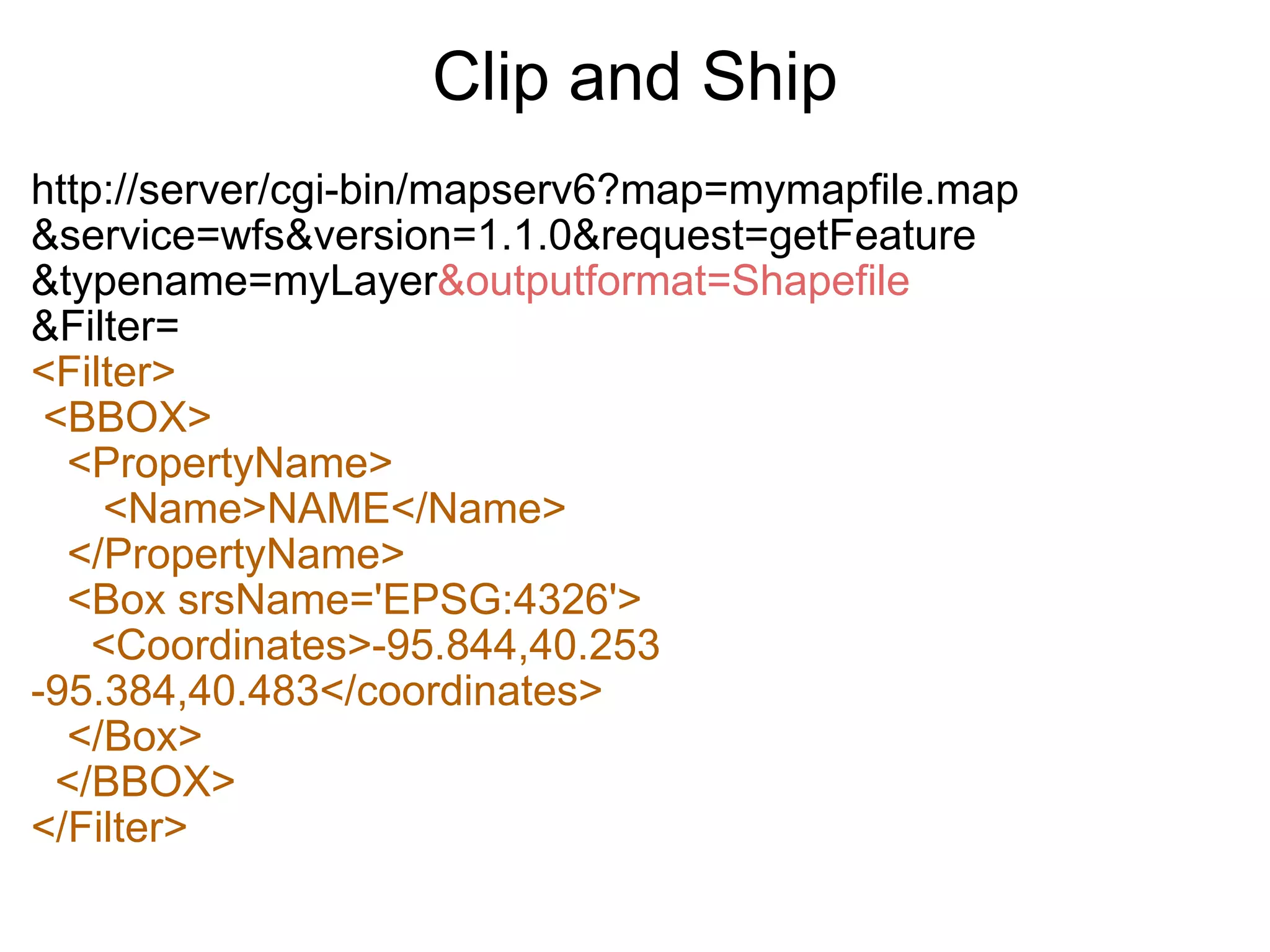 Clip and Ship http://server/cgi-bin/mapserv6?map=mymapfile.map &service=wfs&version=1.1.0&request=getFeature &typename=myLayer &outputformat=Shapefile &Filter= <Filter>   <BBOX>     <PropertyName>        <Name>NAME</Name>     </PropertyName>     <Box srsName='EPSG:4326'>       <Coordinates>-95.844,40.253 -95.384,40.483</coordinates>     </Box>    </BBOX> </Filter> 