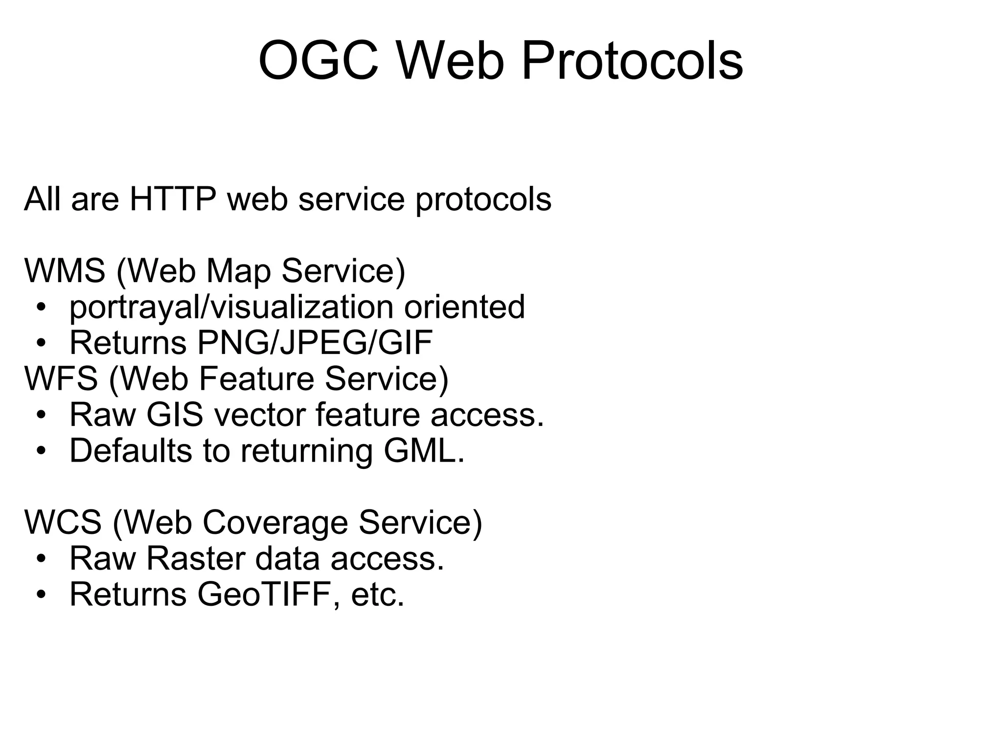 OGC Web Protocols All are HTTP web service protocols   WMS (Web Map Service)  portrayal/visualization oriented  Returns PNG/JPEG/GIF  WFS (Web Feature Service) Raw GIS vector feature access. Defaults to returning GML.   WCS (Web Coverage Service) Raw Raster data access. Returns GeoTIFF, etc.   