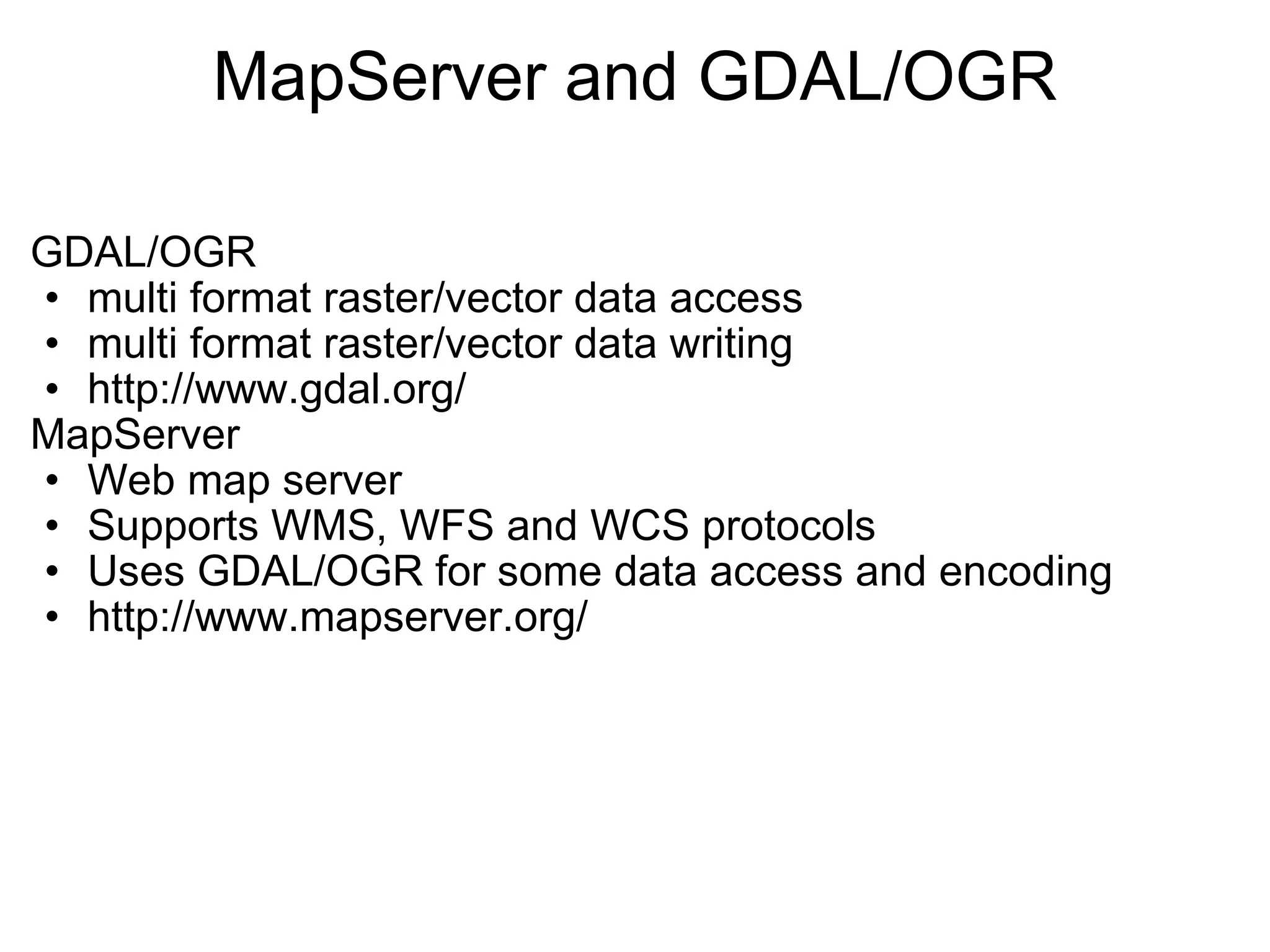 MapServer and GDAL/OGR GDAL/OGR  multi format raster/vector data access  multi format raster/vector data writing http://www.gdal.org/  MapServer Web map server Supports WMS, WFS and WCS protocols Uses GDAL/OGR for some data access and encoding http://www.mapserver.org/   