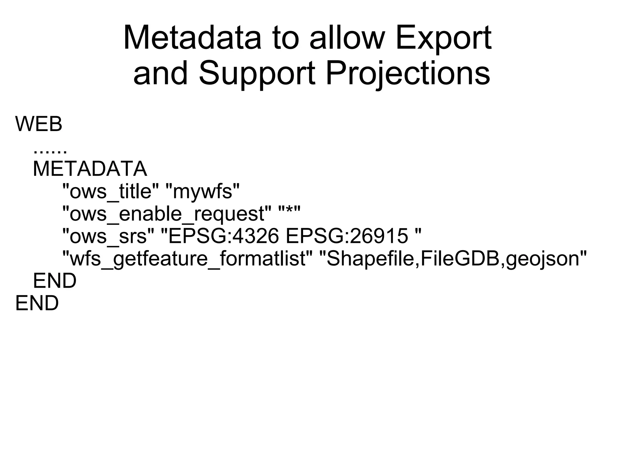 Metadata to allow Export  and Support Projections WEB     ......     METADATA          "ows_title" "mywfs"          "ows_enable_request" "*"          "ows_srs" "EPSG:4326 EPSG:26915 "          "wfs_getfeature_formatlist" "Shapefile,FileGDB,geojson"     END END   