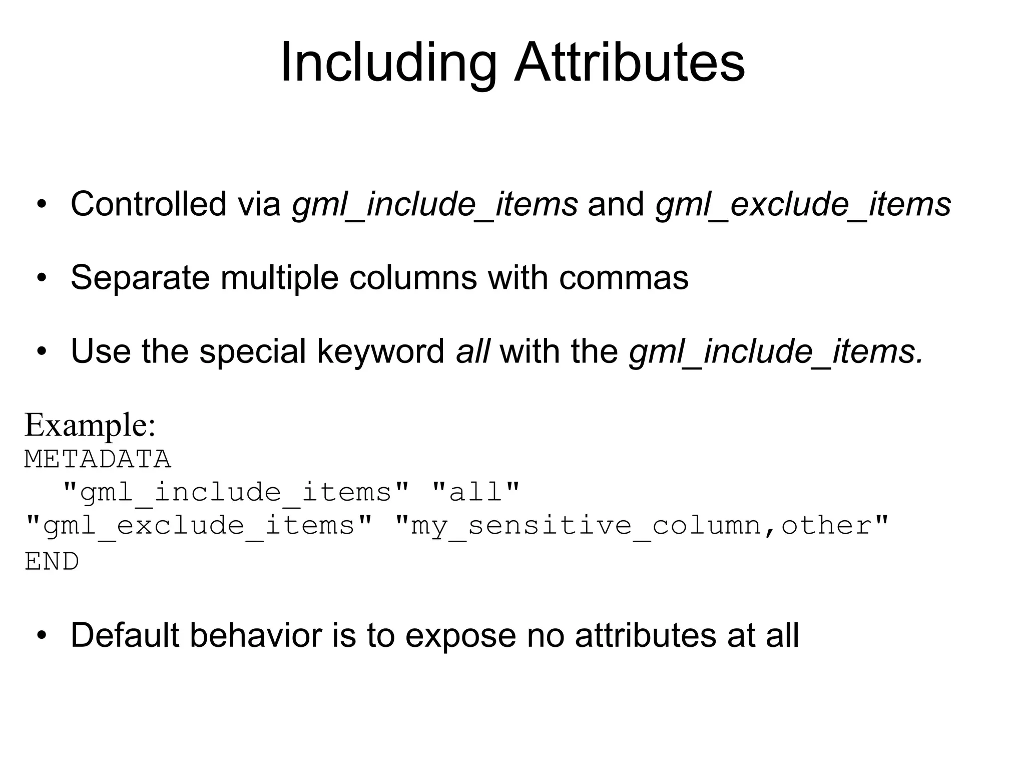 Including Attributes Controlled via  gml_include_items  and  gml_exclude_items Separate multiple columns with commas Use the special keyword  all  with the  gml_include_items.  Example: METADATA   "gml_include_items" "all"    "gml_exclude_items" "my_sensitive_column,other"    END   Default behavior is to expose no attributes at all 