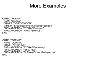 More Examples  OUTPUTFORMAT    NAME "geojson"    DRIVER "OGR/GEOJSON"    MIMETYPE "application/json; subtype=geojson"    FORMATOPTION "STORAGE=stream"    FORMATOPTION "FORM=SIMPLE" END OUTPUTFORMAT    NAME "OGRGML"    DRIVER "OGR/GML"    FORMATOPTION "STORAGE=memory"    FORMATOPTION "FORM=zip"    FORMATOPTION "FILENAME=%outfile%.gml.zip" END 