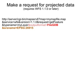 Make a request for projected data   (requires WFS 1.1.0 or later) http://server/cgi-bin/mapserv6?map=mymapfile.map &service=wfs&version=1.1.0&request=getFeature &typename=myLayer &outputformat= FileGDB &srsname=EPSG:26915 