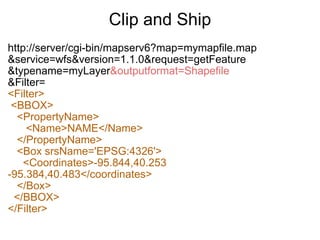 Clip and Ship http://server/cgi-bin/mapserv6?map=mymapfile.map &service=wfs&version=1.1.0&request=getFeature &typename=myLayer &outputformat=Shapefile &Filter= <Filter>   <BBOX>     <PropertyName>        <Name>NAME</Name>     </PropertyName>     <Box srsName='EPSG:4326'>       <Coordinates>-95.844,40.253 -95.384,40.483</coordinates>     </Box>    </BBOX> </Filter> 