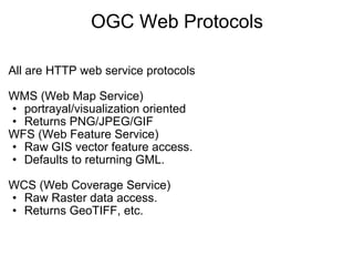 OGC Web Protocols All are HTTP web service protocols   WMS (Web Map Service)  portrayal/visualization oriented  Returns PNG/JPEG/GIF  WFS (Web Feature Service) Raw GIS vector feature access. Defaults to returning GML.   WCS (Web Coverage Service) Raw Raster data access. Returns GeoTIFF, etc.   