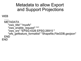 Metadata to allow Export  and Support Projections WEB     ......     METADATA          "ows_title" "mywfs"          "ows_enable_request" "*"          "ows_srs" "EPSG:4326 EPSG:26915 "          "wfs_getfeature_formatlist" "Shapefile,FileGDB,geojson"     END END   