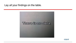 Lay all your findings on the table. 
original 
 