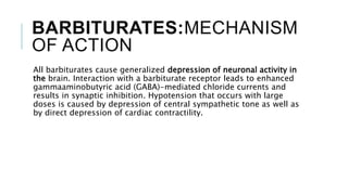 BARBITURATES:MECHANISM
OF ACTION
All barbiturates cause generalized depression of neuronal activity in
the brain. Interaction with a barbiturate receptor leads to enhanced
gammaaminobutyric acid (GABA)-mediated chloride currents and
results in synaptic inhibition. Hypotension that occurs with large
doses is caused by depression of central sympathetic tone as well as
by direct depression of cardiac contractility.
 