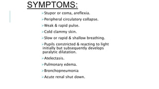 SYMPTOMS:
Stupor or coma, areflexia.
Peripheral circulatory collapse.
Weak & rapid pulse.
Cold clammy skin.
Slow or rapid & shallow breathing.
Pupils constricted & reacting to light
initially but subsequently develops
paralytic dilatation.
Atelectasis.
Pulmonary edema.
Bronchopneumonia
Acute renal shut down.
 