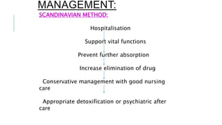 MANAGEMENT:
SCANDINAVIAN METHOD:
Hospitalisation
Support vital functions
Prevent further absorption
Increase elimination of drug
Conservative management with good nursing
care
Appropriate detoxification or psychiatric after
care
 